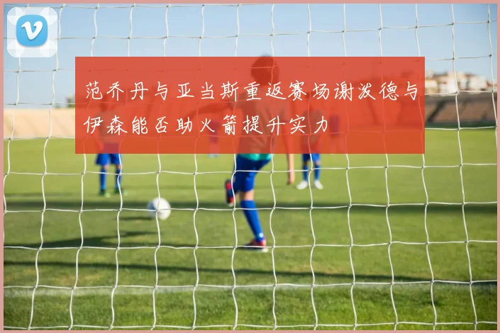 范乔丹与亚当斯重返赛场谢泼德与伊森能否助火箭提升实力