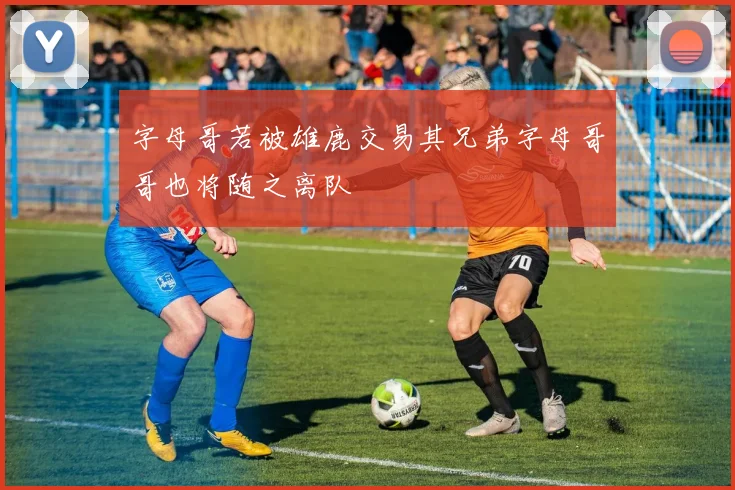 字母哥若被雄鹿交易其兄弟字母哥哥也将随之离队