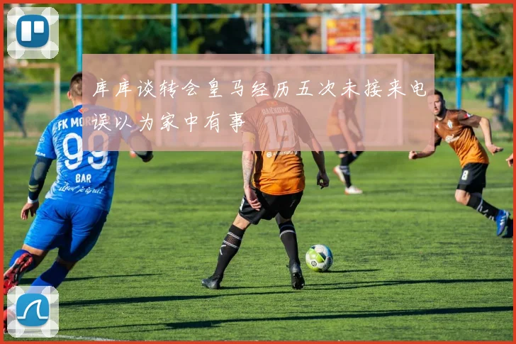 库库谈转会皇马经历五次未接来电误以为家中有事
