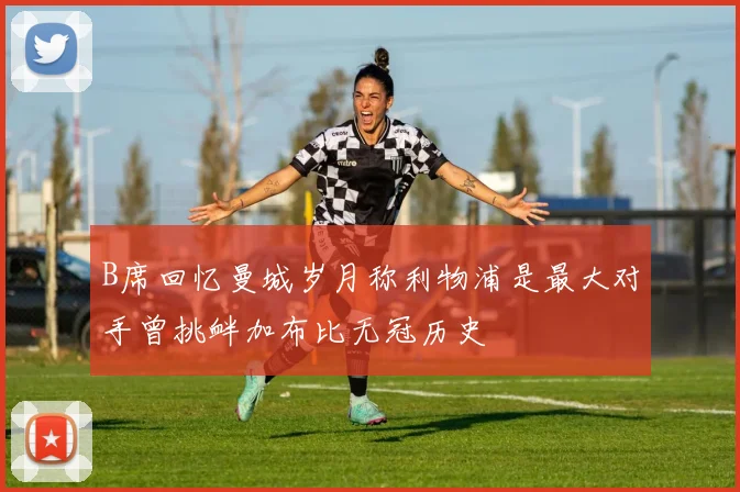B席回忆曼城岁月称利物浦是最大对手曾挑衅加布比无冠历史