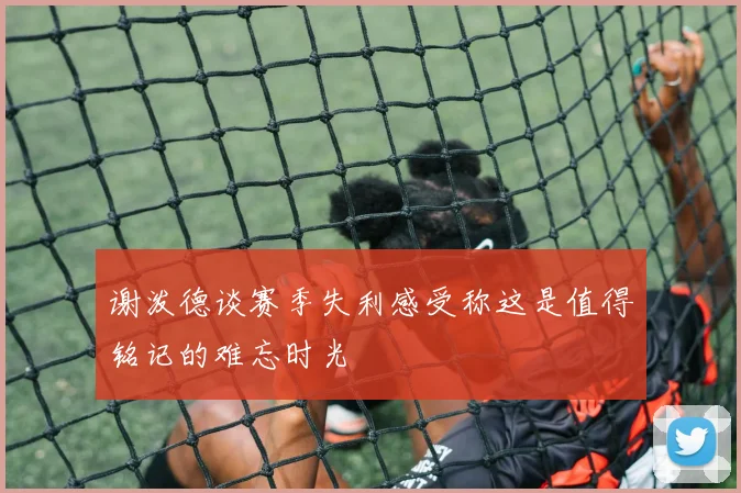 谢泼德谈赛季失利感受称这是值得铭记的难忘时光