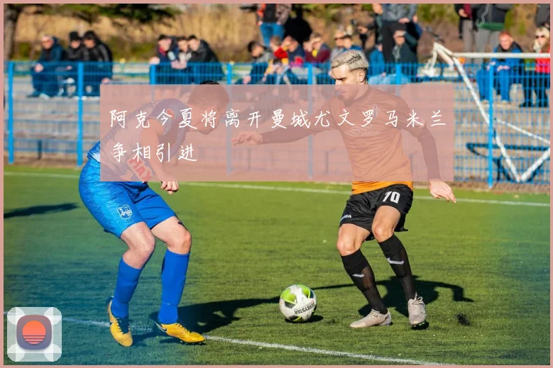 阿克今夏将离开曼城尤文罗马米兰争相引进