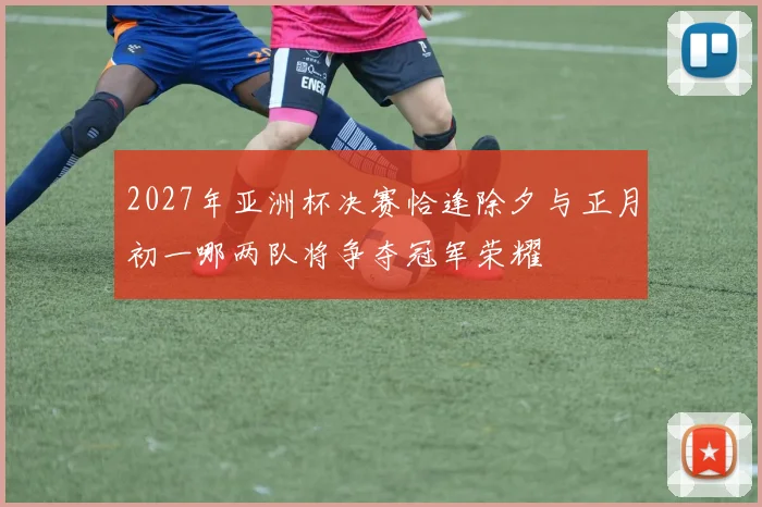 2027年亚洲杯决赛恰逢除夕与正月初一哪两队将争夺冠军荣耀