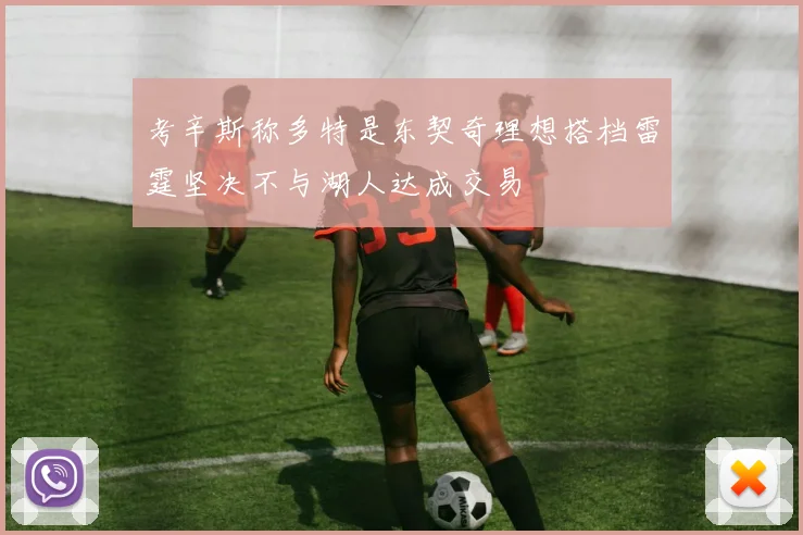 考辛斯称多特是东契奇理想搭档雷霆坚决不与湖人达成交易