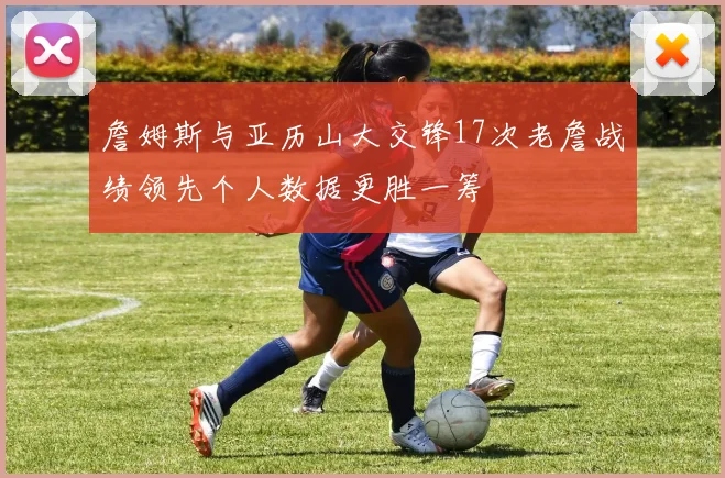 詹姆斯与亚历山大交锋17次老詹战绩领先个人数据更胜一筹
