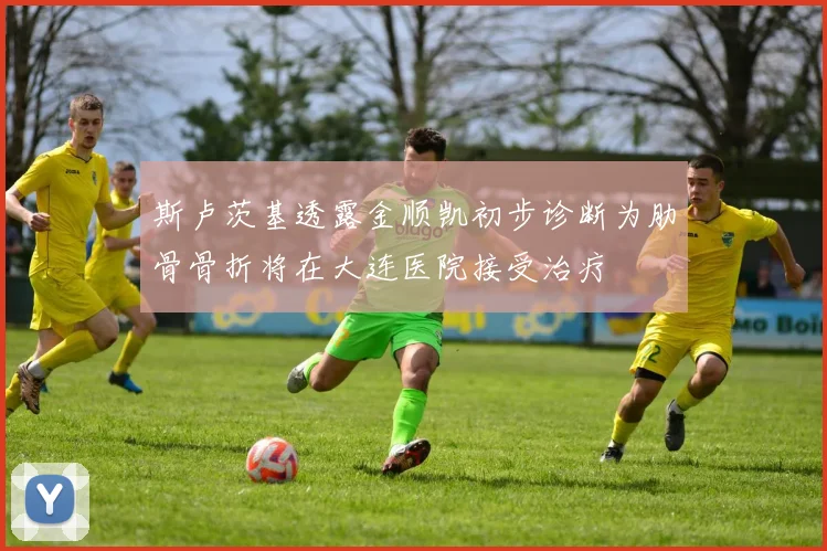 斯卢茨基透露金顺凯初步诊断为肋骨骨折将在大连医院接受治疗